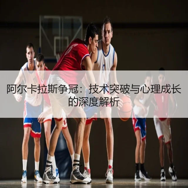 阿尔卡拉斯争冠:技术突破与心理成长的深度解析