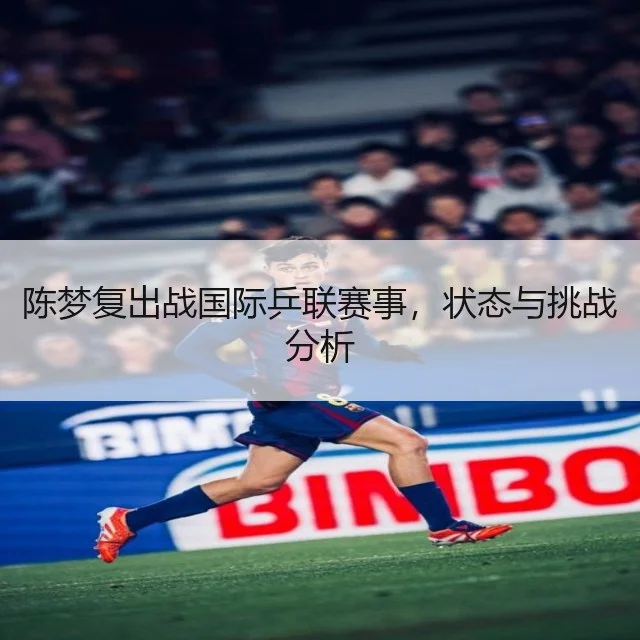 陈梦复出战国际乒联赛事,状态与挑战分析