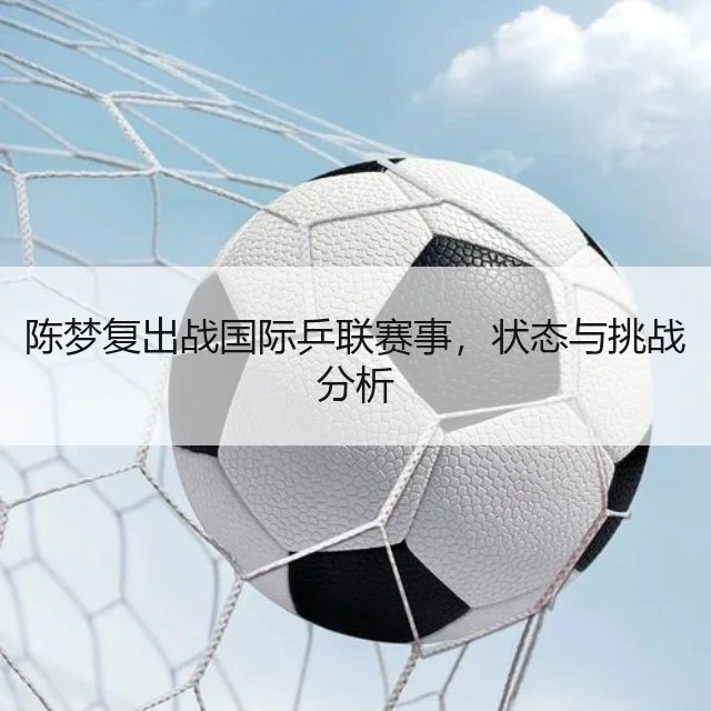 陈梦复出战国际乒联赛事，状态与挑战分析