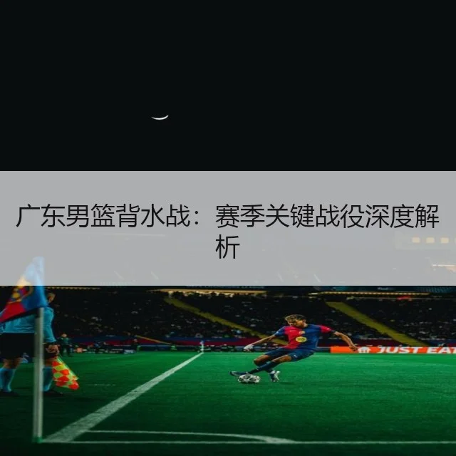 广东男篮背水战:赛季关键战役深度解析