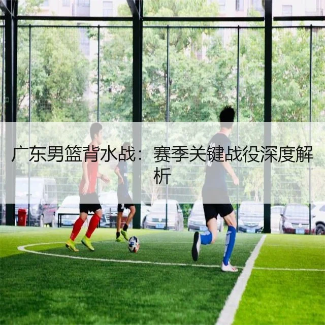 广东男篮背水战：赛季关键战役深度解析