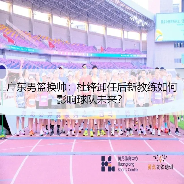 广东男篮换帅:杜锋卸任后新教练如何影响球队未来?