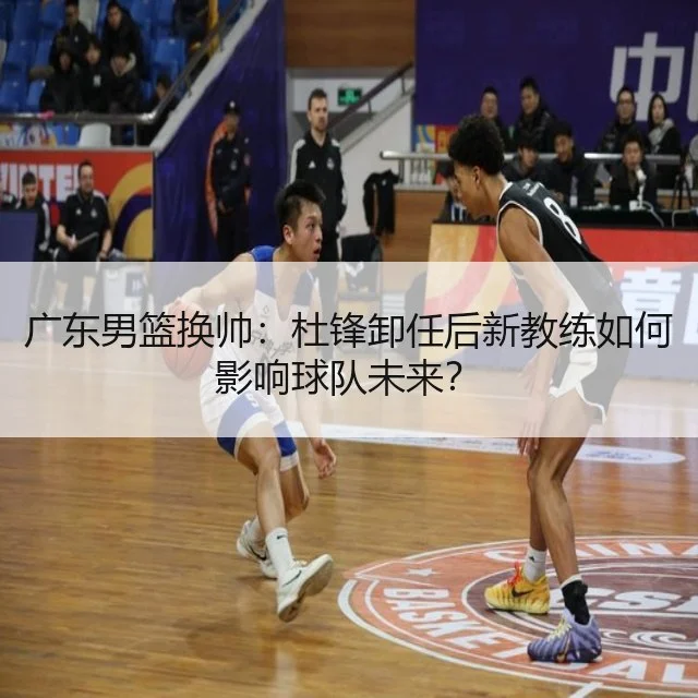 广东男篮换帅：杜锋卸任后新教练如何影响球队未来？