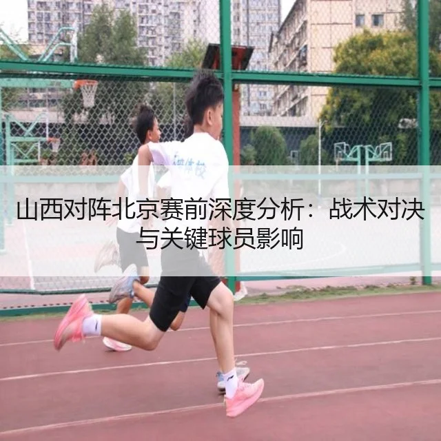 山西对阵北京赛前深度分析:战术对决与关键球员影响