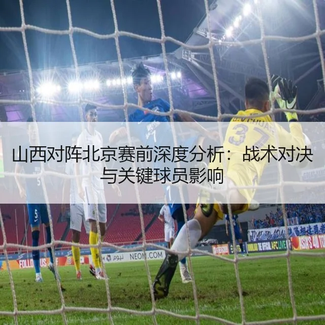 山西对阵北京赛前深度分析：战术对决与关键球员影响